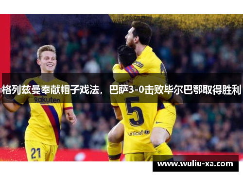 格列兹曼奉献帽子戏法，巴萨3-0击败毕尔巴鄂取得胜利