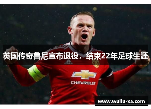 英国传奇鲁尼宣布退役，结束22年足球生涯