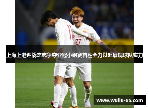 上海上港迎战杰志争夺亚冠小组赛首胜全力以赴展现球队实力