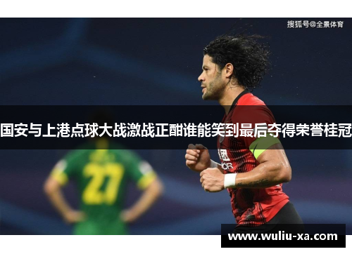 国安与上港点球大战激战正酣谁能笑到最后夺得荣誉桂冠