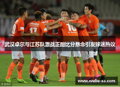 武汉卓尔与江苏队激战正酣比分悬念引发球迷热议