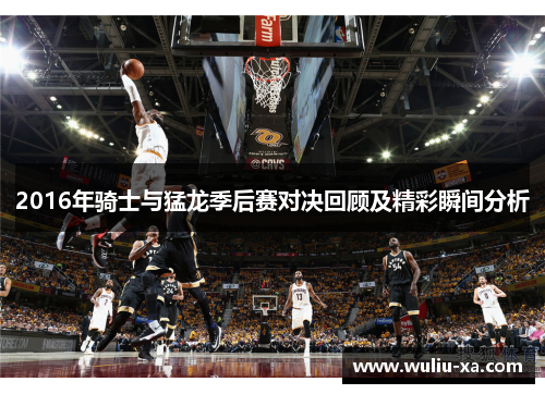 2016年骑士与猛龙季后赛对决回顾及精彩瞬间分析