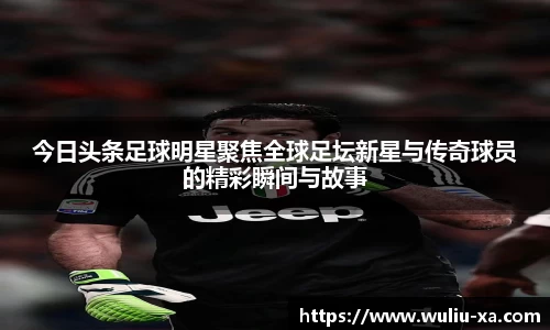 今日头条足球明星聚焦全球足坛新星与传奇球员的精彩瞬间与故事